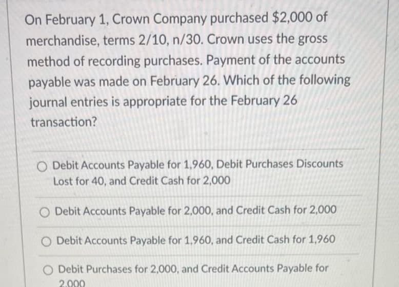 On February 1, Crown Company purchased $2,000 of
merchandise, terms 2/10, n/30. Crown uses the gross
method of recording purchases. Payment of the accounts
payable was made on February 26. Which of the following
journal entries is appropriate for the February 26
transaction?
O Debit Accounts Payable for 1,960, Debit Purchases Discounts
Lost for 40, and Credit Cash for 2,000
O Debit Accounts Payable for 2,000, and Credit Cash for 2,000
O Debit Accounts Payable for 1,960, and Credit Cash for 1,960
Debit Purchases for 2,000, and Credit Accounts Payable for
2.000