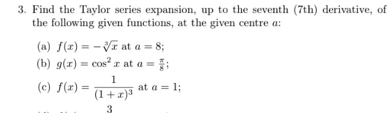 3. Find the Taylor series expansion, up to the seventh (7th) derivative, of
the following given functions, at the given centre a:
(a) f(x) = -√√x at a = 8;
(b) g(x) = cos²x at a =
(c) f(x) =
1
(1 + x)³
3
=;
at a = 1;