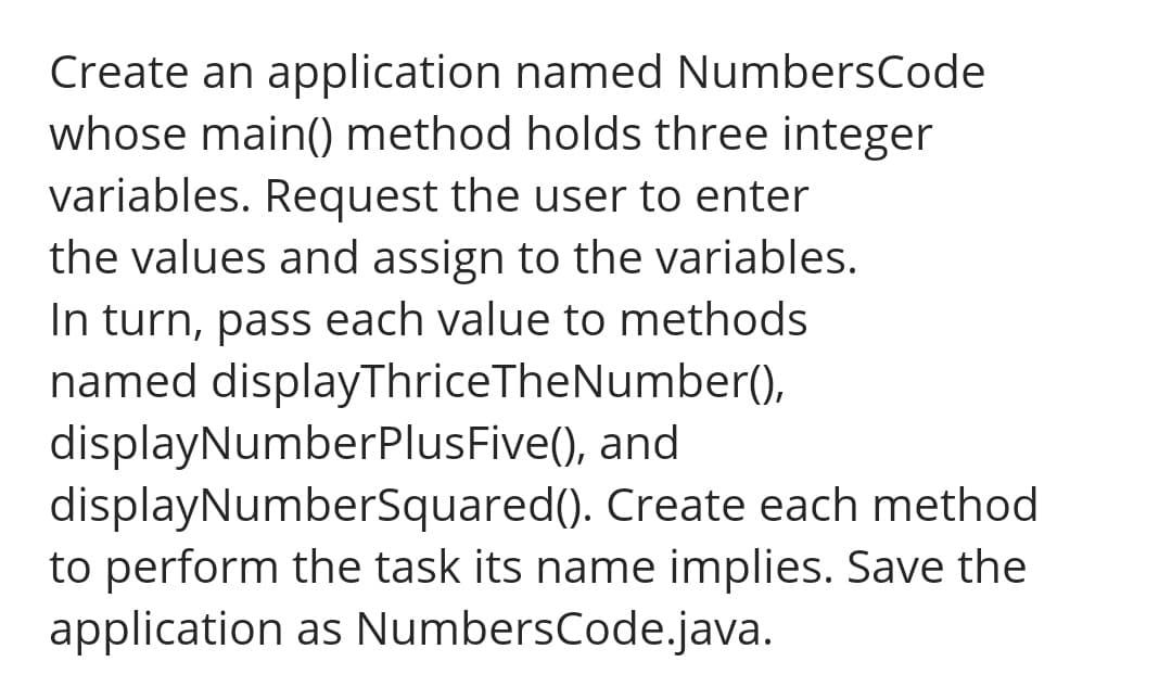 Create an application named NumbersCode
whose main() method holds three integer
variables. Request the user to enter
the values and assign to the variables.
In turn, pass each value to methods
named displayThriceTheNumber(),
displayNumberPlusFive(), and
displayNumberSquared(). Create each method
to perform the task its name implies. Save the
application as NumbersCode.java.