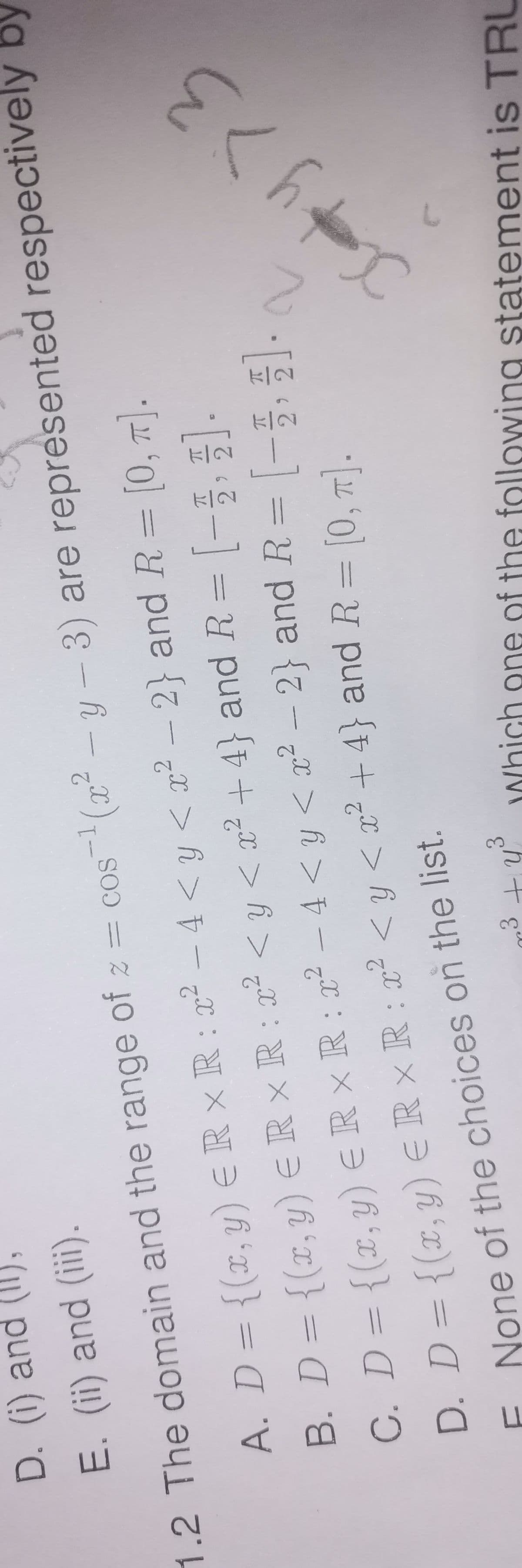 D. (i) and (II),
E. (ii) and (iii).
1.2 The domain and the range of z =
cos(x²-y-3)
2
A. D = {(x, y) = RxR: x²-4 < y < x² - 2} and R = [0, π].
B. D = {(x, y) = R× R: x² < y < x² +4} and R = [1, 2]
C. D = {(x, y) € R × R: ² - 4 < y < x² - 2} and R = [-3, 4].
D. D = {(x, y) ≤ R × R : x² < y < x² + 4} and R = [0, π].
q
None of the choices on the list.
UL
3
p³ + y ³
are represented respectively by
E<h+x
Which one of the following statement is TRU