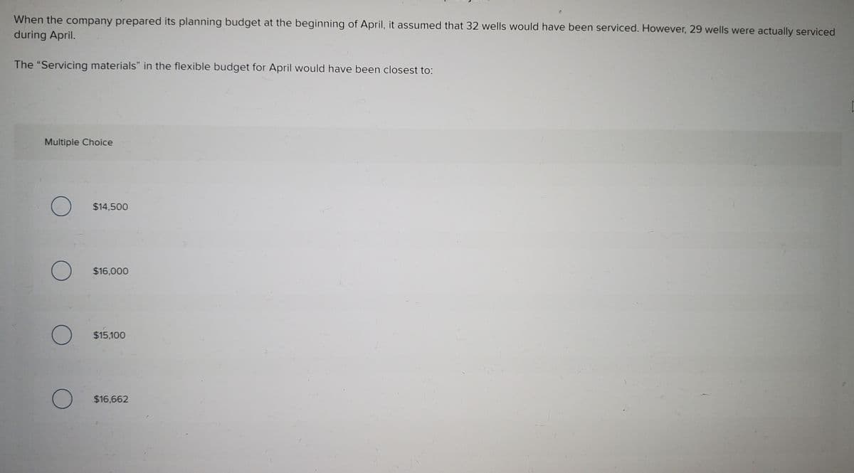 When the company prepared its planning budget at the beginning of April, it assumed that 32 wells would have been serviced. However, 29 wells were actually serviced
during April.
The "Servicing materials" in the flexible budget for April would have been closest to:
Multiple Choice
$14,500
$16,000
$15,100
$16,662
