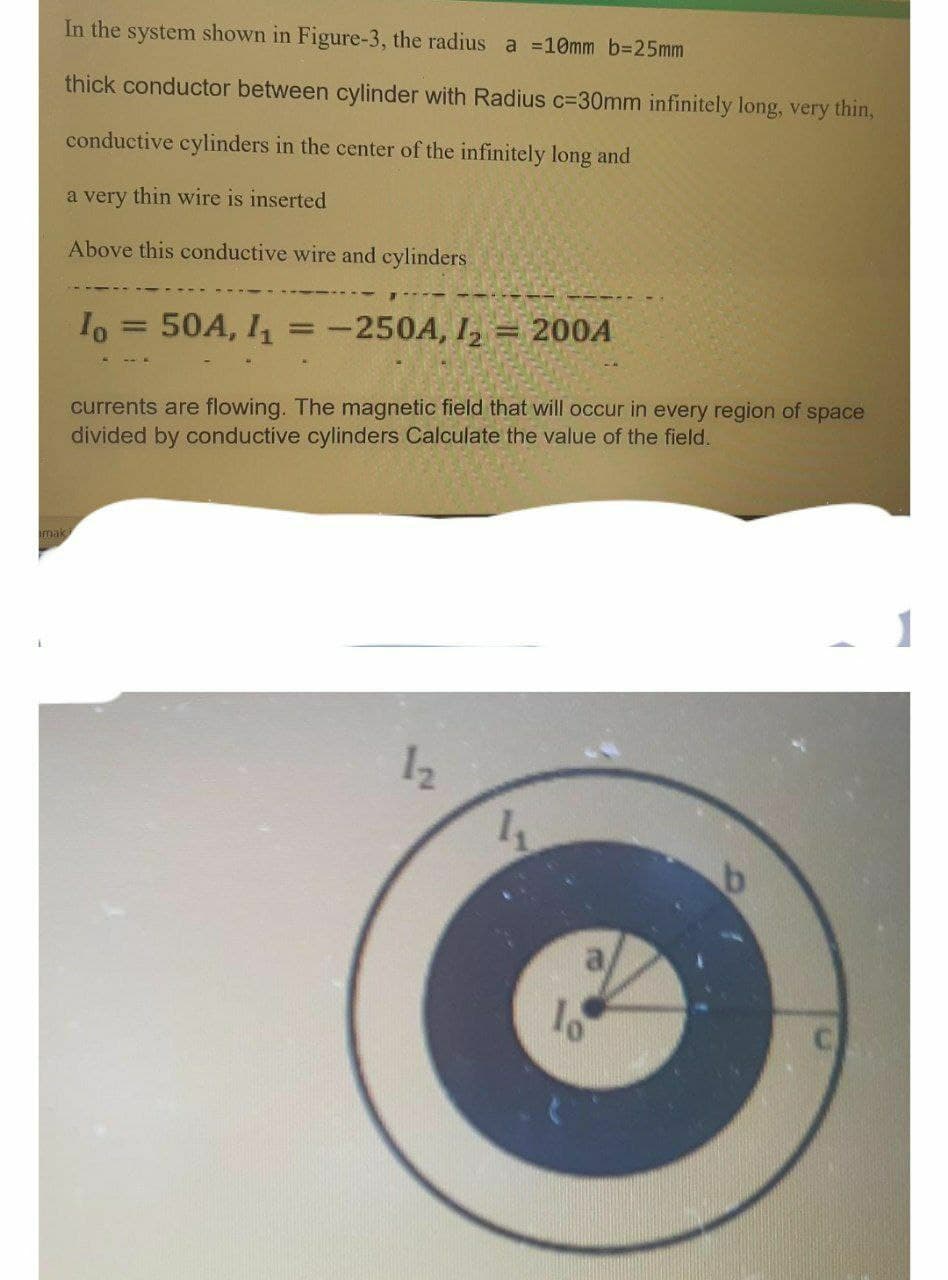 In the system shown in Figure-3, the radius a =10mm b3D25mm
thick conductor between cylinder with Radius c=30mm infinitely long, very thin,
conductive cylinders in the center of the infinitely long and
a very thin wire is inserted
Above this conductive wire and cylinders
50A, I
-250A, I, = 200A
currents are flowing. The magnetic field that will occur in every region of space
divided by conductive cylinders Calculate the value of the field.
mak
1
12
lo
