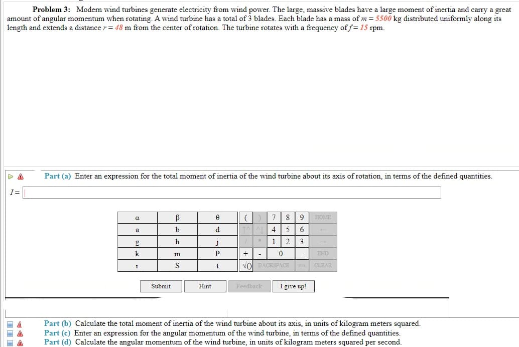Problem 3: Modern wind turbines generate electricity from wind power. The large, massive blades have a large moment of inertia and carry a great
amount of angular momentum when rotating. A wind turbine has a total of 3 blades. Each blade has a mass of m = 5500 kg distributed uniformly along its
length and extends a distance r = 48 m from the center of rotation. The turbine rotates with a frequency of f= 15 rpm.
Part (a) Enter an expression for the total moment of inertia of the wind turbine about its axis of rotation, in terms of the defined quantities.
I=
7
8
9
HOME
a
b
d
4
5
g
h
3
k
m
P
END
S
t
vol BACKSPACE DEL CLEAR
Submit
Feedback
I give up!
Hint
Part (b) Calculate the total moment of inertia of the wind turbine about its axis, in units of kilogram meters squared.
Part (c) Enter an expression for the angular momentum of the wind turbine, in terms of the defined quantities.
Part (d) Calculate the angular momentum of the wind turbine, in units of kilogram meters squared per second.
