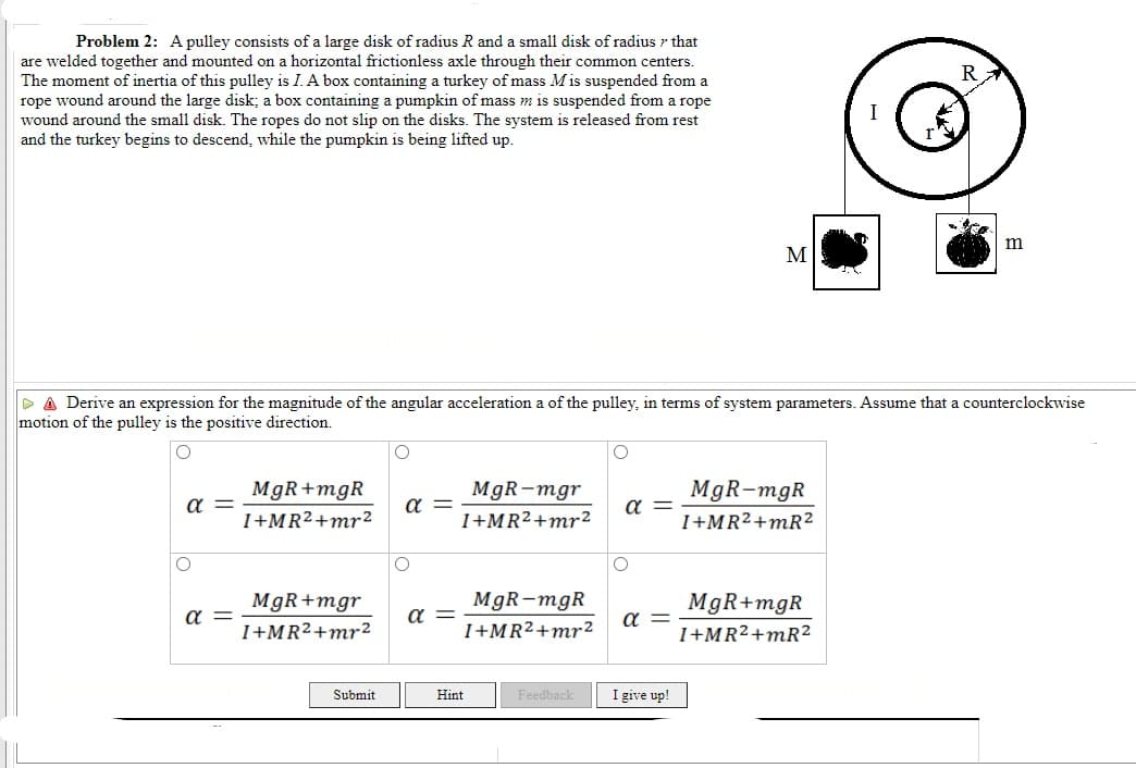 Problem 2: A pulley consists of a large disk of radius R and a small disk of radius r that
are welded together and mounted on a horizontal frictionless axle through their common centers.
The moment of inertia of this pulley is I. A box containing a turkey of mass M is suspended from a
rope wound around the large disk; a box containing a pumpkin of mass m is suspended from a rope
wound around the small disk. The ropes do not slip on the disks. The system is released from rest
and the turkey begins to descend, while the pumpkin is being lifted up.
M
P A Derive an expression for the magnitude of the angular acceleration a of the pulley, in terms of system parameters. Assume that a counterclockwise
motion of the pulley is the positive direction.
MgR+mgR
MgR-mgr
MgR-mgR
a
a =
a =
I+MR2+mr2
I+MR²+mr²
I+MR²+mR?
MgR+mgr
MgR-mgR
MgR+mgR
a =
a =
I+MR2+mr²2
I+MR²+mr²
I+MR²+mR?
Submit
I give up!
Hint
Feedback
