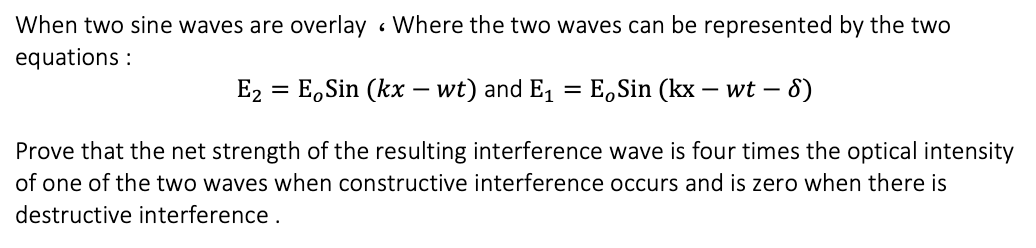 When two sine waves are overlay • Where the two waves can be represented by the two
equations :
E2 = E,Sin (kx – wt) and E, = E,Sin (kx – wt – 8)
%3D
Prove that the net strength of the resulting interference wave is four times the optical intensity
of one of the two waves when constructive interference occurs and is zero when there is
destructive interference.
