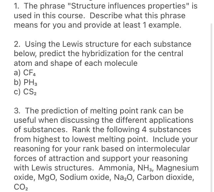 1. The phrase "Structure influences properties" is
used in this course. Describe what this phrase
means for you and provide at least 1 example.
2. Using the Lewis structure for each substance
below, predict the hybridization for the central
atom and shape of each molecule
a) CF,
b) PH3
c) CS2
3. The prediction of melting point rank can be
useful when discussing the different applications
of substances. Rank the following 4 substances
from highest to lowest melting point. Include your
reasoning for your rank based on intermolecular
forces of attraction and support your reasoning
with Lewis structures. Ammonia, NH3, Magnesium
oxide, MgO, Sodium oxide, Na,0, Carbon dioxide,
CO2
