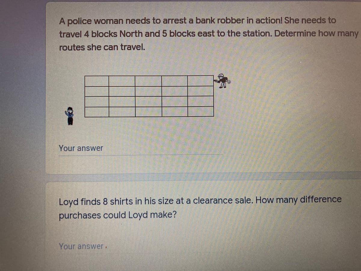 A police woman needs to arrest a bank robber in action! She needs to
travel 4 blocks North and 5 blocks east to the station. Determine how many
routes she can travel.
Your answer
Loyd finds 8 shirts in his size at a clearance sale, How many difference
purchases could Loyd make?
Your answer,
