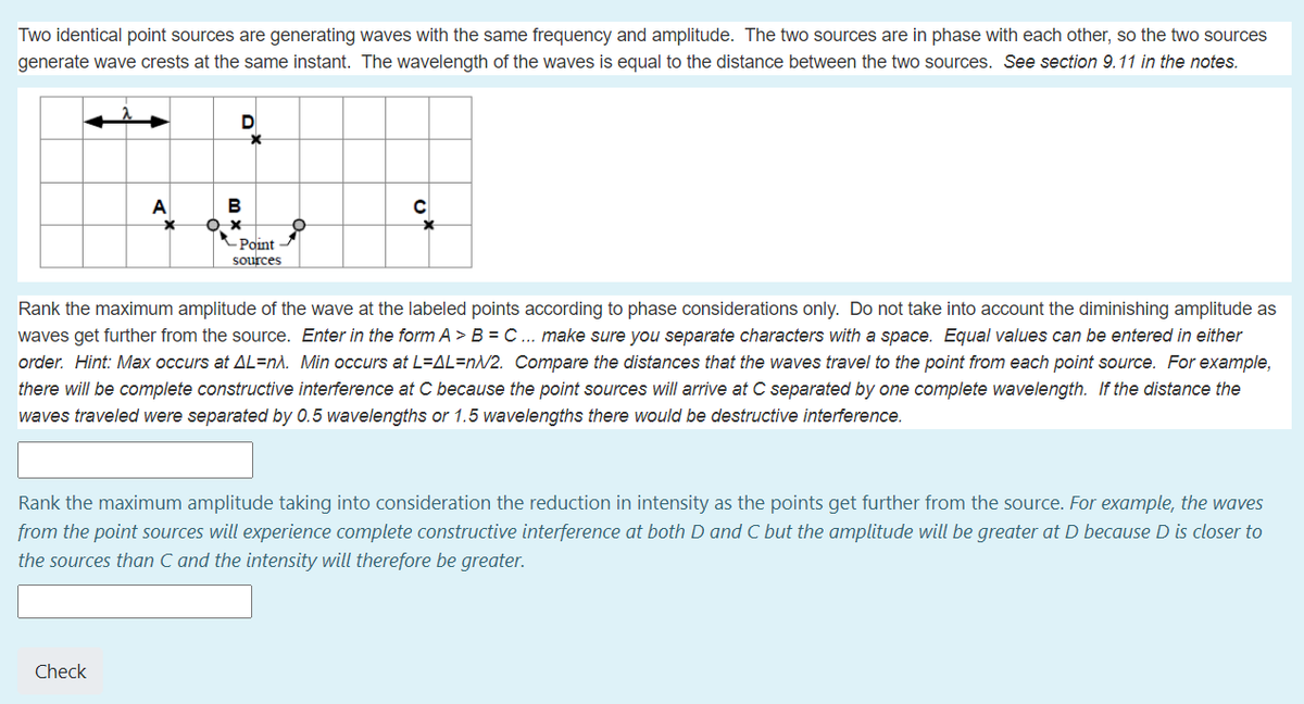 Two identical point sources are generating waves with the same frequency and amplitude. The two sources are in phase with each other, so the two sources
generate wave crests at the same instant. The wavelength of the waves is equal to the distance between the two sources. See section 9.11 in the notes.
D
A
- Point
sources
Rank the maximum amplitude of the wave at the labeled points according to phase considerations only. Do not take into account the diminishing amplitude as
waves get further from the source. Enter in the form A > B = C... make sure you separate characters with a space. Equal values can be entered in either
order. Hint: Max occurs at AL=n\. Min occurs at L=AL=nN2. Compare the distances that the waves travel to the point from each point source. For example,
there will be complete constructive interference at C because the point sources will arrive at C separated by one complete wavelength. If the distance the
waves traveled were separated by 0.5 wavelengths or 1.5 wavelengths there would be destructive interference.
Rank the maximum amplitude taking into consideration the reduction in intensity as the points get further from the source. For example, the waves
from the point sources will experience complete constructive interference at both D and C but the amplitude will be greater at D because D is closer to
the sources than C and the intensity will therefore be greater.
Check
