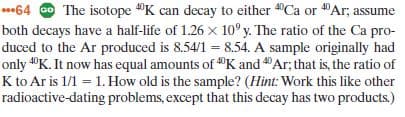 64 O The isotope "K can decay to either "Ca or "Ar; assume
both decays have a half-life of 1.26 x 10° y. The ratio of the Ca pro-
duced to the Ar produced is 8.54/1 = 8.54. A sample originally had
%3D
only "K. It now has equal amounts of "K and Ar; that is, the ratio of
K to Ar is 1/1 = 1. How old is the sample? (Hint: Work this like other
radioactive-dating problems, except that this decay has two products.)
