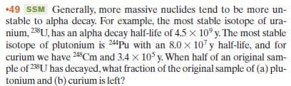 •49 SSM Generally, more massive nuclides tend to be more un-
stable to alpha decay. For example, the most stable isotope of ura-
nium, 28U, has an alpha decay half-life of 4.5 x 10° y. The most stable
isotope of plutonium is 24Pu with an 8.0 x 10' y half-life, and for
curium we have 248Cm and 3.4 x 10 y. When half of an original sam-
ple of 238U has decayed, what fraction of the original sample of (a) plu-
tonium and (b) curium is left?
