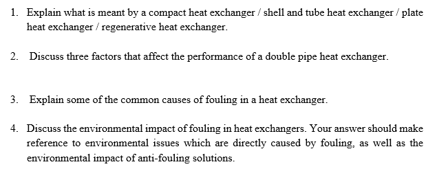 1. Explain what is meant by a compact heat exchanger / shell and tube heat exchanger / plate
heat exchanger / regenerative heat exchanger.
2. Discuss three factors that affect the performance of a double pipe heat exchanger.
3. Explain some of the common causes of fouling in a heat exchanger.
4. Discuss the environmental impact of fouling in heat exchangers. Your answer should make
reference to environmental issues which are directly caused by fouling, as well as the
environmental impact of anti-fouling solutions.