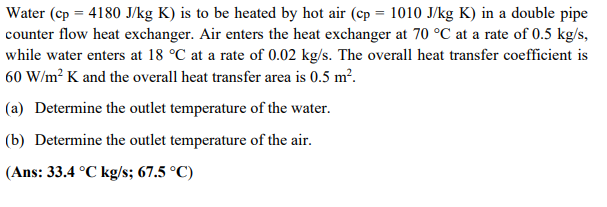 Water (cp=4180 J/kg K) is to be heated by hot air (cp= 1010 J/kg K) in a double pipe
counter flow heat exchanger. Air enters the heat exchanger at 70 °C at a rate of 0.5 kg/s,
while water enters at 18 °C at a rate of 0.02 kg/s. The overall heat transfer coefficient is
60 W/m² K and the overall heat transfer area is 0.5 m².
(a) Determine the outlet temperature of the water.
(b) Determine the outlet temperature of the air.
(Ans: 33.4 °C kg/s; 67.5 °C)