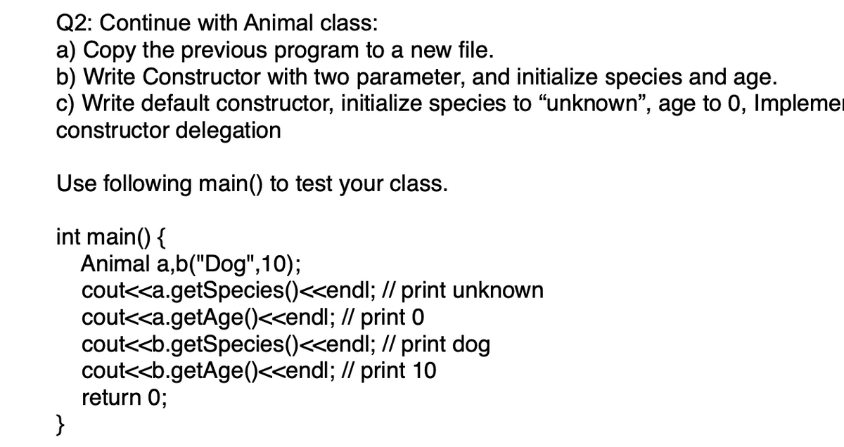 Q2: Continue with Animal class:
a) Copy the previous program to a new file.
b) Write Constructor with two parameter, and initialize species and age.
c) Write default constructor, initialize species to "unknown", age to 0, Implemer
constructor delegation
Use following main() to test your class.
int main() {
Animal a,b("Dog",10);
cout<<a.getSpecies()<<endl; // print unknown
cout<<a.getAge()<<endl; // print 0
cout<<b.getSpecies()<<endl; // print dog
cout<<b.getAge()<<endl; // print 10
return 0;
}
