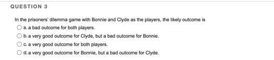 QUESTION 3
In the prisoners' dilemma game with Bonnie and Clyde as the players, the likely outcome is
O a a bad outcome for both players.
b. a very good outcome for Clyde, but a bad outcome for Bonnie.
O c. a very good outcome for both players.
O d. a very good outcome for Bonnie, but a bad outcome for Clyde.