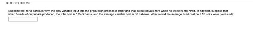 QUESTION 25
Suppose that for a particular firm the only variable input into the production process is labor and that output equals zero when no workers are hired. In addition, suppose that
when 5 units of output are produced, the total cost is 175 dirhams, and the average variable cost is 30 dirhams. What would the average fixed cost be if 10 units were produced?