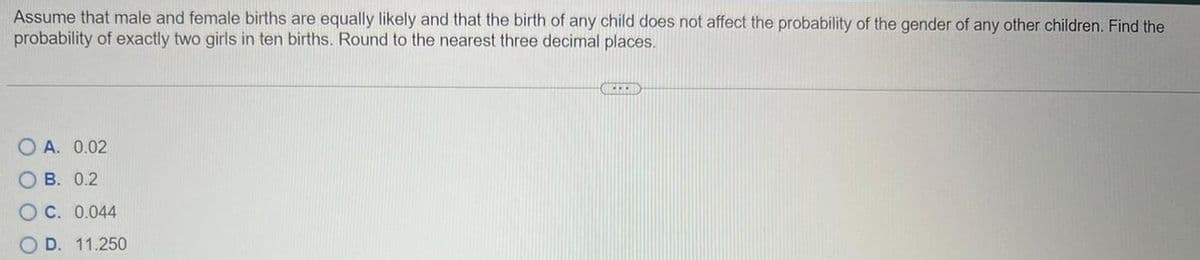 Assume that male and female births are equally likely and that the birth of any child does not affect the probability of the gender of any other children. Find the
probability of exactly two girls in ten births. Round to the nearest three decimal places.
OA. 0.02
OB. 0.2
OC. 0.044
OD. 11.250
SIMI