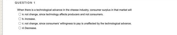 QUESTION 1
When there is a technological advance in the cheese industry, consumer surplus in that market will
Ⓒ a not change, since technology affects producers and not consumers.
Ob. Increase.
O c.not change, since consumers' willingness to pay is unaffected by the technological advance.
Od. Decrease.