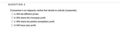 QUESTION 2
Companies in an oligopoly market that decide to collude (cooperate):
O a. Will set different prices.
O b. Will share the monopoly profit.
Oc. Will share the perfect competition profit.
Od. Will have zero profit.