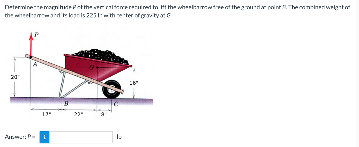 Determine the magnitude P of the vertical force required to lift the wheelbarrow free of the ground at point B. The combined weight of
the wheelbarrow and its load is 225 lb with center of gravity at G.
20"
A
Answer: P =
17"
MO
B
22"
G
8"
C
lb
16"