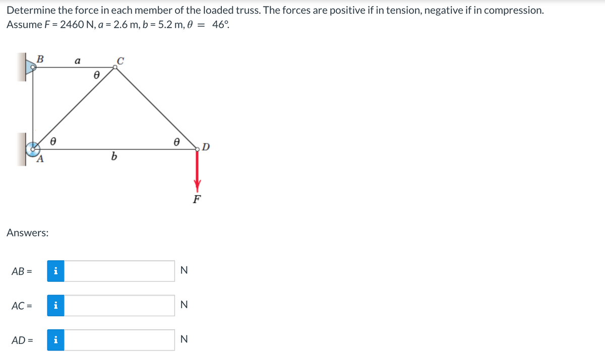 Determine the force in each member of the loaded truss. The forces are positive if in tension, negative if in compression.
Assume F = 2460 N, a = 2.6 m, b = 5.2 m, 0 = 46°.
Answers:
AB=
AC =
B
AD =
Ө
i
a
Ө
b
Ө
N
N
N
D
F