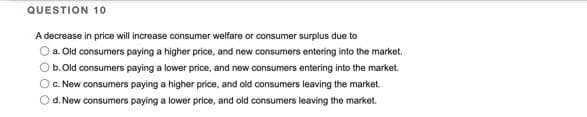 QUESTION 10
A decrease in price will increase consumer welfare or consumer surplus due to
O a. Old consumers paying a higher price, and new consumers entering into the market.
O b. Old consumers paying a lower price, and new consumers entering into the market.
O c. New consumers paying a higher price, and old consumers leaving the market.
d. New consumers paying a lower price, and old consumers leaving the market.