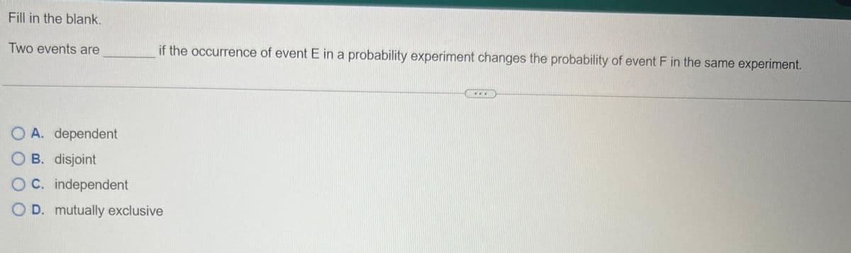 Fill in the blank.
Two events are
if the occurrence of event E in a probability experiment changes the probability of event F in the same experiment.
O A. dependent
OB. disjoint
OC. independent
O D. mutually exclusive