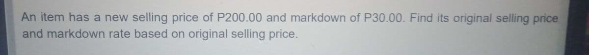 An item has a new selling price of P200.00 and markdown of P30.00. Find its original selling price
and markdown rate based on original selling price.
