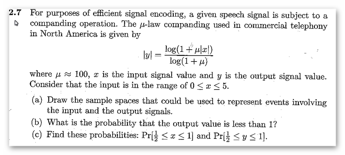 2.7 For purposes of efficient signal encoding, a given speech signal is subject to a
companding operation. The u-law companding used in commercial telephony
in North America is given by
log(1+ ula})
log(1+ u)
where u z 100, x is the input signal value and y is the output signal value.
Consider that the input is in the range of 0 < x < 5.
(a) Draw the sample spaces that could be used to represent events involving
the input and the output signals.
(b) What is the probability that the output value is less than 1?
(c) Find these probabilities: Pr[ s¢< 1] and Pr <ys 1].
