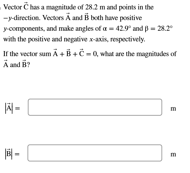 Vector C has a magnitude of 28.2 m and points in the
-y-direction. Vectors A and B both have positive
y-components, and make angles of a = 42.9° and ß = 28.2°
with the positive and negative x-axis, respectively.
If the vector sum A + B + C = 0, what are the magnitudes of
A and B?
|A| =
B=
m
m