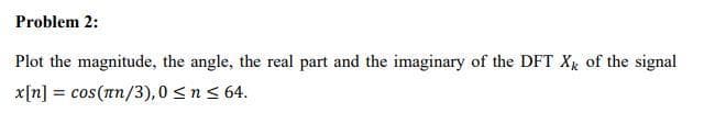 Problem 2:
Plot the magnitude, the angle, the real part and the imaginary of the DFT Xx of the signal
x[n] = cos(nn/3), 0 <n< 64.
