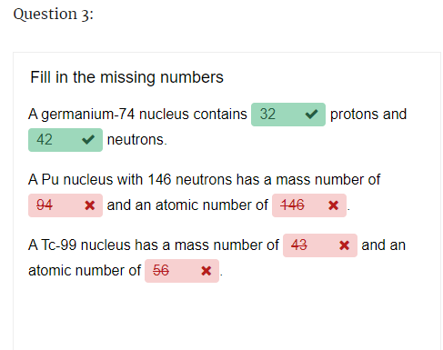 Question 3:
Fill in the missing numbers
A germanium-74 nucleus contains 32
neutrons.
42
protons and
A Pu nucleus with 146 neutrons has a mass number of
94
x and an atomic number of 146 x
A Tc-99 nucleus has a mass number of 43
atomic number of 56 x
x and an