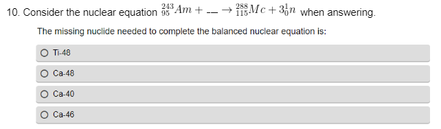 243
288
10. Consider the nuclear equation 3³Am + --→Mc+3n when answering.
95
115
The missing nuclide needed to complete the balanced nuclear equation is:
TI-48
Ca-48
Ca-40
Ca-46