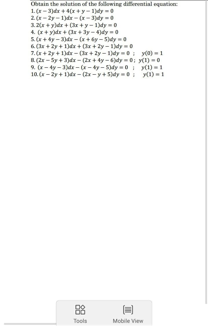 Obtain the solution of the following differential equation:
1. (x – 3)dx + 4(x + y - 1)dy = 0
2. (x – 2y – 1)dx – (x – 3)dy = 0
3. 2(x + y)dx + (3x + y – 1)dy = 0
4. (x + y)dx + (3x + 3y – 4)dy = 0
5. (x + 4y – 3)dx - (x + 6y – 5)dy = 0
6. (3x + 2y + 1)dx + (3x + 2y – 1)dy = 0
7. (x + 2y + 1)dx – (3x + 2y – 1)dy = 0; y(0) = 1
8. (2x – 5y + 3)dx - (2x + 4y - 6)dy = 0; y(1) = 0
9. (x – 4y – 3)dx – (x – 4y – 5)dy = 0; y(1) = 1
10. (x – 2y + 1)dx – (2x – y + 5)dy = 0 ;
y(1) = 1
88
Tools
Mobile View
