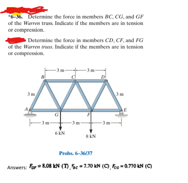 *6-36. Determine the force in members BC, CG, and GF
of the Warren truss. Indicate if the members are in tension
or compression.
Determine the force in members CD, CF, and FG
of the Warren truss. Indicate if the members are in tension
or compression.
-3 m
- 3 m²
B
D
3 m
3 m
A
E
- 3 m-
- 3 m
- 3 m
6 kN
8 kN
Probs. 6–36/37
Answers: For = 8.08 kN (T) Fc = 7.70 kN (C) Fcg = 0.770 kN (C)
