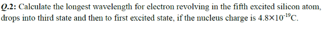 Q.2: Calculate the longest wavelength for electron revolving in the fifth excited silicon atom,
drops into third state and then to first excited state, if the nucleus charge is 4.8×101ºC.
