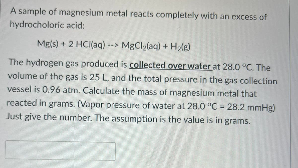 A sample of magnesium metal reacts completely with an excess of
hydrocholoric acid:
Mg(s) + 2 HCl(aq) --> MgCl₂(aq) + H₂(g)
The hydrogen gas produced is collected over water at 28.0 °C. The
volume of the gas is 25 L, and the total pressure in the gas collection
vessel is 0.96 atm. Calculate the mass of magnesium metal that
reacted in grams. (Vapor pressure of water at 28.0 °C = 28.2 mmHg)
Just give the number. The assumption is the value is in grams.