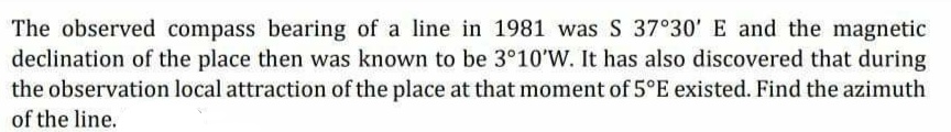 The observed compass bearing of a line in 1981 was S 37°30' E and the magnetic
declination of the place then was known to be 3°10'W. It has also discovered that during
the observation local attraction of the place at that moment of 5°E existed. Find the azimuth
of the line.
