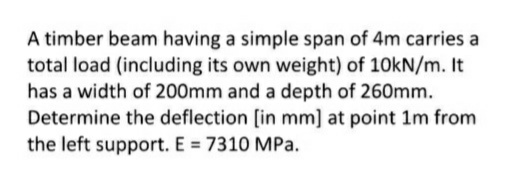 A timber beam having a simple span of 4m carries a
total load (including its own weight) of 10kN/m. It
has a width of 200mm and a depth of 260mm.
Determine the deflection [in mm] at point 1m from
the left support. E = 7310 MPa.
