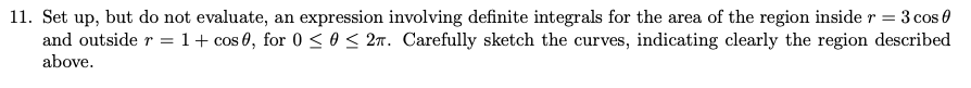 Set up, but do not evaluate, an expression involving definite integrals for the area of the region inside r = 3 cos 0
and outside r = 1+ cos 0, for 0 < 0 < 2m. Carefully sketch the curves, indicating clearly the region described
above.

