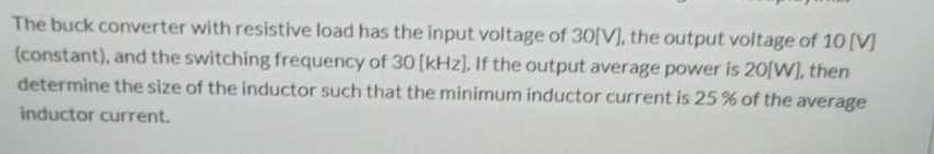 The buck converter with resistive load has the input voltage of 30[V], the output voltage of 10 (V]
(constant), and the switching frequency of 30 [kHz]. If the output average power is 20[W], then
determine the size of the inductor such that the minimum inductor current is 25 % of the average
inductor current.
