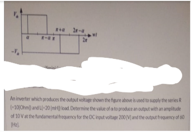 2r-a
2
-V
imini
An inverter which produces the output voltage shown the figure above is used to supply the series R
(-10[Ohm)) and L(-20[mH) load. Determine the value of a to produce an output with an amplitude
of 10 V at the fundamental frequency for the DC input voltage 200 [V] and the output frequency of 60
(Hz).
