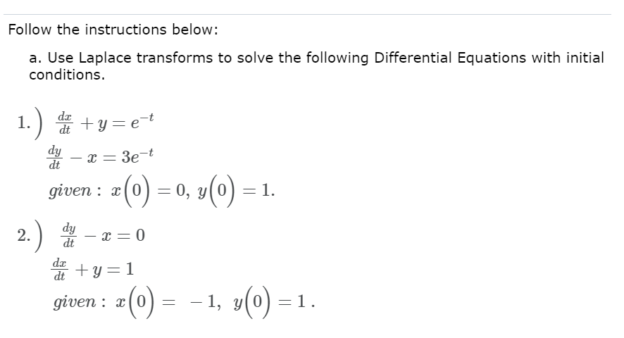Follow the instructions below:
a. Use Laplace transforms to solve the following Differential Equations with initial
conditions.
1. .) d² + y = et
dy - x = 3e-t
dt
given : x(0) = 0, y(0)
: 0, y(0) = 1.
dy
dt
- x = 0
da+y=1
dt
given : x
-1, y(0) =
2.
(0)
=
=1.