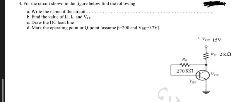 4. For the circuit shown in the figure below find the following
a. Write the name of the circuit.......
b. Find the value of IB, IC and VCE
c. Draw the DC load line
d. Mark the operating point or Q-point [assume ß-200 and VBE=0.7V]
RB
270 ΚΩ
VBE
+ Vcc 15V
Rc 2KQ
VCE