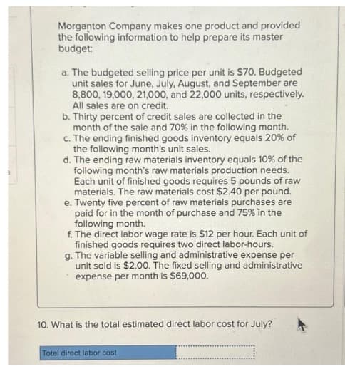 Morganton Company makes one product and provided
the following information to help prepare its master
budget:
a. The budgeted selling price per unit is $70. Budgeted
unit sales for June, July, August, and September are
8,800, 19,000, 21,000, and 22,000 units, respectively.
All sales are on credit.
b. Thirty percent of credit sales are collected in the
month of the sale and 70% in the following month.
c. The ending finished goods inventory equals 20% of
the following month's unit sales.
d. The ending raw materials inventory equals 10% of the
following month's raw materials production needs.
Each unit of finished goods requires 5 pounds of raw
materials. The raw materials cost $2.40 per pound.
e. Twenty five percent of raw materials purchases are
paid for in the month of purchase and 75% in the
following month.
f. The direct labor wage rate is $12 per hour. Each unit of
finished goods requires two direct labor-hours.
g. The variable selling and administrative expense per
unit sold is $2.00. The fixed selling and administrative
expense per month is $69,000.
10. What is the total estimated direct labor cost for July?
Total direct labor cost