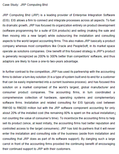 Case Study: JRP Computing Bhd
JRP Computing Bhd (JRP) is a leading provider of Enterprise Integration Software
(EIS). EIS allows a firm to connect and integrate processes across all aspects. To fuel
its dramatic growth, JRP has focused its organization entirely on product development
(software programming for a suite of EIA products) and selling (making the sale and
then moving into a new target) while outsourcing the installation and consulting
aspects to the world largest accounting firms. This also makes JRP basically a product
company whereas most competitors like Oracle and PeopleSoft, in its market space
operate as solutions companies. One benefit of this focused strategy is JRP's product
is generally recognized as 200% to 300% better than competitors' software, and thus
adaptors are likely to have a one-to two-years advantage.
In further contrast to the competition, JRP has used its partnership with the accounting
firms to deliver a turn-key solution (It is a type of system built end-to-end for a customer
that can be easily implemented into a current business process). and has focused this
solution on a market comprised of the world's largest, global manufacturer and
consumer product companies. The accounting firms, in tum coordinated a
comprehensive collection of hardware, operating systems and complementary
software firms. Installation and related consulting for ElS typically cost between
RM100 to RM200 million but with the JRP software component accounting for only
about 20% of the installed cost (the remaining 80% is spent on the actual installation,
not counting the value of consumer's time). To incentivize the accounting firms to help
sell its product (since, at least initially, the accounting firms had better reputation and
controlled access to the target consumers). JRP has told its partners that it will never
enter the installation and consulting side of the business (aside from installation and
consulting that JRP does as part of its software support). By dangling such a large
carrot in front of the accounting fims provided the continuing benefit of encouraging
their continued support to JRP with their customers.
