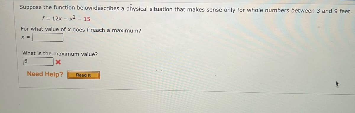 Suppose the function below describes a physical situation that makes sense only for whole numbers between 3 and 9 feet.
f = 12x - x² - 15
For what value of x does f reach a maximum?
X =
What is the maximum value?
6
X
Need Help?
Read It