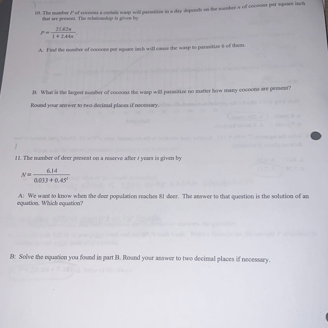 10. The number P of cocoons a certain wasp will parasitize in a day depends on the number n of cocoons per square inch
that are present. The relationship is given by
21.62n
1+2.44n
A: Find the number of cocoons per square inch will cause the wasp to parasitize 6 of them.
N=
P =
B: What is the largest number of cocoons the wasp will parasitize no matter how many cocoons are present?
Round your answer to two decimal places if necessary.
11. The number of deer present on a reserve after / years is given by
6.14
0.033+0.45¹
A: We want to know when the deer population reaches 81 deer. The answer to that question is the solution of an
equation. Which equation?
B: Solve the equation you found in part B. Round your answer to two decimal places if necessary.