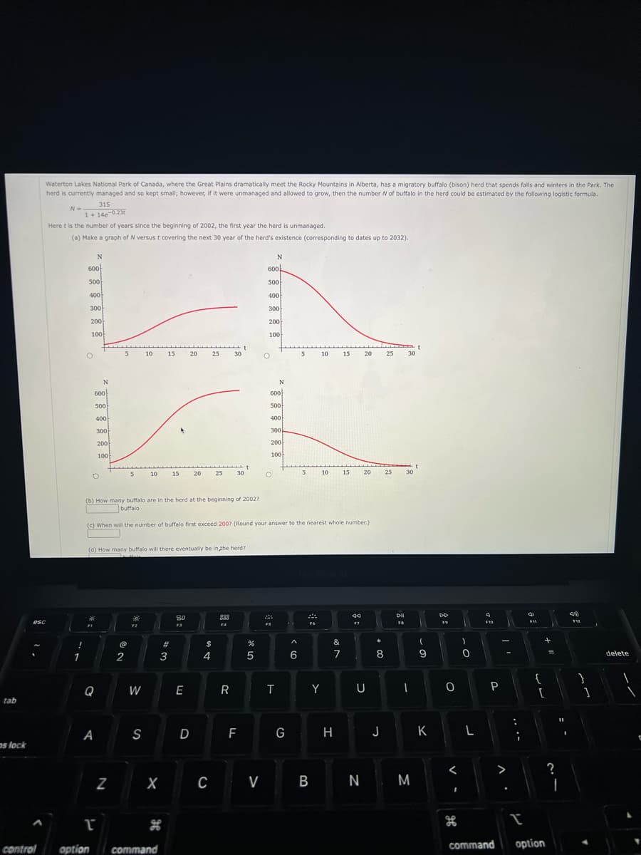 tab
os lock
esc
^
Waterton Lakes National Park of Canada, where the Great Plains dramatically meet the Rocky Mountains in Alberta, has a migratory buffalo (bison) herd that spends falls and winters in the Park. The
herd is currently managed and so kept small; however, if it were unmanaged and allowed to grow, then the number N of buffalo in the herd could be estimated by the following logistic formula.
315
N =
1+14e-0.23
Here t is the number of years since the beginning of 2002, the first year the herd is unmanaged.
(a) Make a graph of N versus t covering the next 30 year of the herd's existence (corresponding to dates up to 2032).
control
!
1
600
500
400
300
200
100
O
FI
N
600
500
400
D
Q
A
option
N
T
300
200
100
5
N
5
2
F2
10
W
10
(d) How many buffalo will there eventually be in the herd?
S
15
command
w #
X
15
3
20 25
80
F3
E
20
(b) How many buffalo are in the herd at the beginning of 2002?
buffalo
(c) When will the number of buffalo first exceed 200? (Round your answer to the nearest whole number.)
D
$
25
4
C
30
R
t
30
F
de L
%
5
N
600
500
400
300
200
V
100
O
N
600
500
400
300
200
100
O
T
G
5
6
5
10
B
10
Y
15
&
7
15
20
ଏସ
F7
20
U
25 30
25
*
8
H J
DII
FB
30
-
N M
t
(
9
K
DD
19
O
<
I
of
)
0
L
4
F10
P
command
^.
:
¡
I
F11
{
+
[
option
=
?
11
I
I
40)
F12
}
1
delete
1