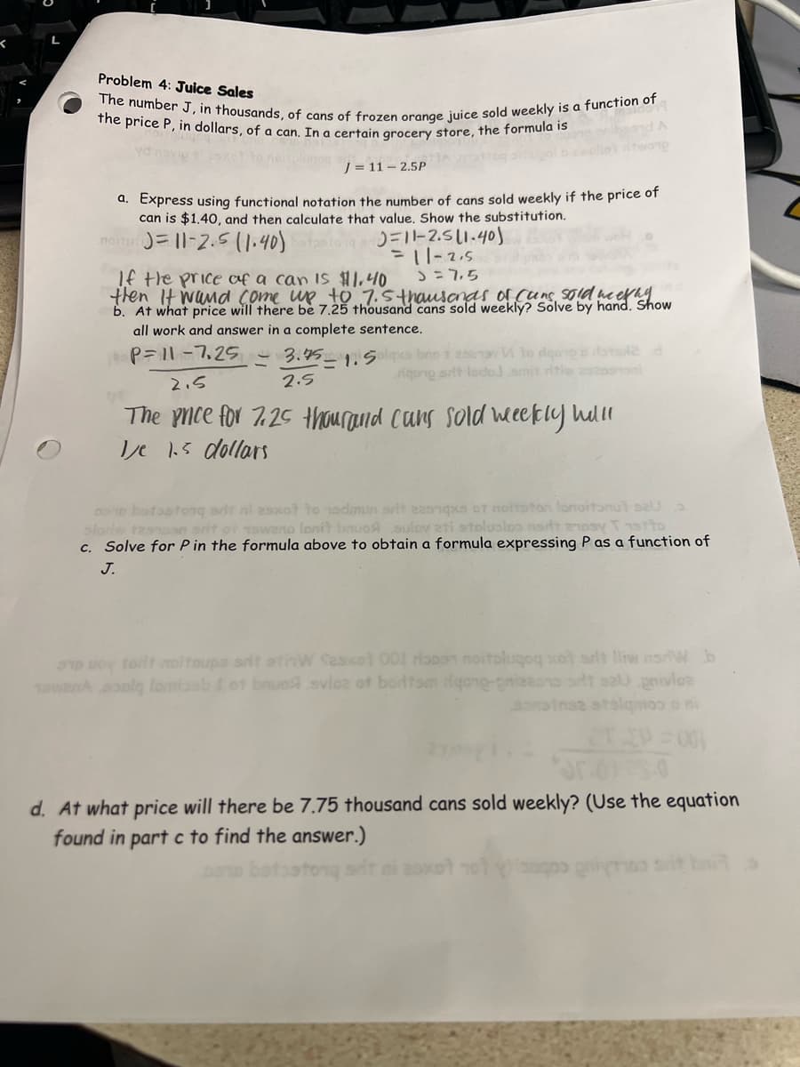 Problem 4: Juice Sales
the price P, in dollars, of a can. In a certain grocery store, the formula is
The number J, in thousands, of cans of frozen orange juice sold weekly is a function of
Maldona
A
twong
J = 11 -2.5P
a. Express using functional notation the number of cans sold weekly if the price of
can is $1.40, and then calculate that value. Show the substitution.
MOT=11-2.5
(1.40)=11-2.5 (1.40)
= 11-2,5
If the price of a can is $11.40
J = 7,5
then it wand come up to 7.5 thousands of Cans sold weefay
b. At what price will there be 7.25 thousand cans sold weekly? Solve by hand. Show
all work and answer in a complete sentence.
P= 11-7,25
3.75-1. Salxa bo 20 Vitoria das
rigong srit lsdoj.amit ritiw 25205/5
2.5
2.5
The price for 7.25 thousand cuns sold weekly hilll
1/je 1.5 dollars
DSD batostonq art ni esxot to nadmun srit easnqxs of noitpton lonoitonut sal
sloriw tesnosn srit of 1swano lonit bruos sulov ati stolusloo not enosy 15tto
c. Solve for P in the formula above to obtain a formula expressing P as a function of
J.
37 Oy toilt moltoups srit stinW Sesxot 001 riapon noitolugoq xot srit lliw n/W b
1owanAsoolg lombosbot bruo svice of bortsm qong-pizzono stt szUgnivloe
sonoinsa stalgmoo o ni
2T P=001
30.0125.0
d. At what price will there be 7.75 thousand cans sold weekly? (Use the equation
found in part c to find the answer.)