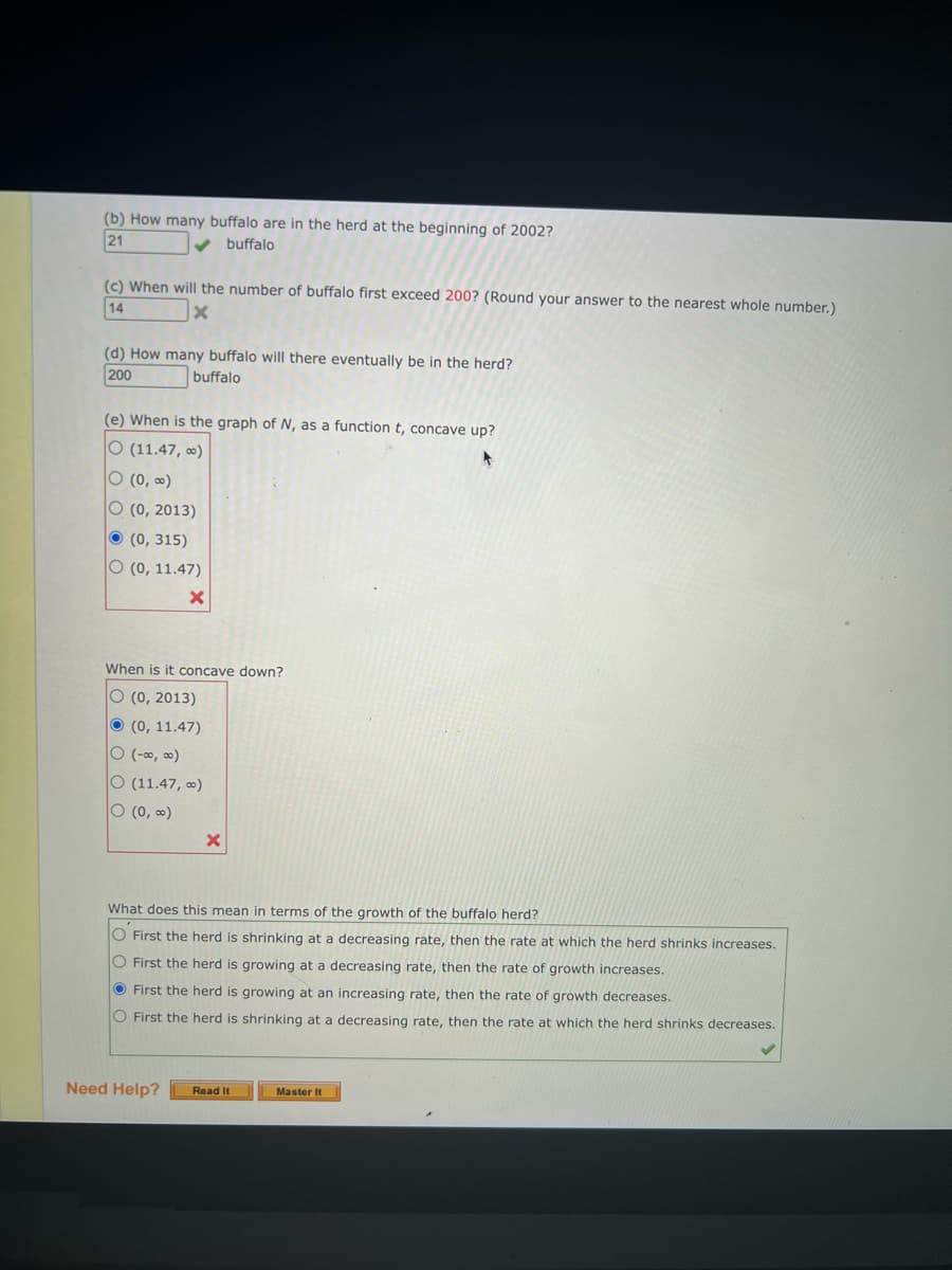 (b) How many buffalo are in the herd at the beginning of 2002?
21
buffalo
(c) When will the number of buffalo first exceed 200? (Round your answer to the nearest whole number.)
14
X
(d) How many buffalo will there eventually be in the herd?
200
buffalo
(e) When is the graph of N, as a function t, concave up?
O (11.47, ∞)
4
O (0, ∞)
O (0, 2013)
(0, 315)
O (0, 11.47)
When is it concave down?
O (0, 2013)
(0, 11.47)
O (-∞, ∞)
O (11.47, ∞)
O (0, ∞)
X
What does this mean in terms of the growth of the buffalo herd?
O First the herd is shrinking at a decreasing rate, then the rate at which the herd shrinks increases.
O First the herd is growing at a decreasing rate, then the rate of growth increases.
First the herd is growing at an increasing rate, then the rate of growth decreases.
O First the herd is shrinking at a decreasing rate, then the rate at which the herd shrinks decreases.
Need Help? Read It
Master It